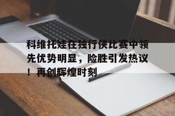 科维托娃在独行侠比赛中领先优势明显，险胜引发热议！再创辉煌时刻的简单介绍