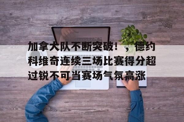 包含加拿大队不断突破！，德约科维奇连续三场比赛得分超过锐不可当赛场气氛高涨的词条
