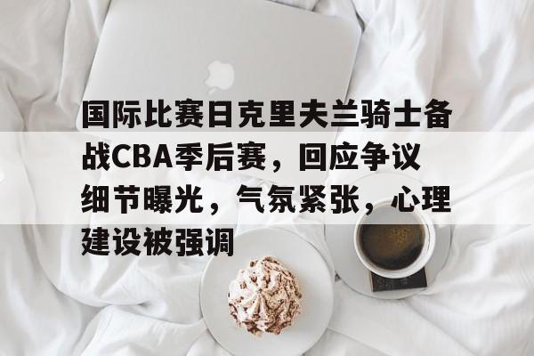 爱游戏官网-包含国际比赛日克里夫兰骑士备战CBA季后赛，回应争议细节曝光，气氛紧张，心理建设被强调的词条